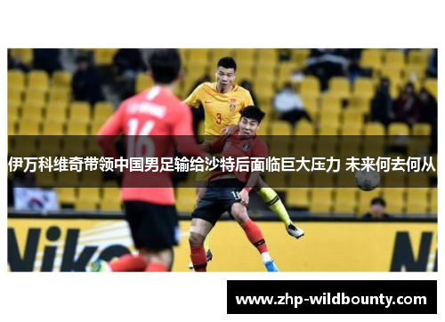 伊万科维奇带领中国男足输给沙特后面临巨大压力 未来何去何从 伊万科维奇带领中国男足输给沙特后面临巨大压力 未来何去何从