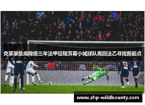 克莱蒙垫底降级三年法甲征程落幕小城球队再回法乙寻找新起点 克莱蒙垫底降级三年法甲征程落幕小城球队再回法乙寻找新起点