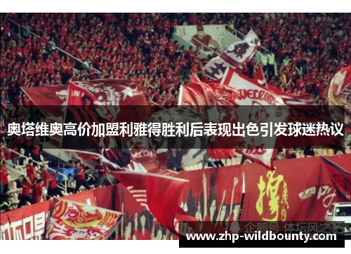 奥塔维奥高价加盟利雅得胜利后表现出色引发球迷热议