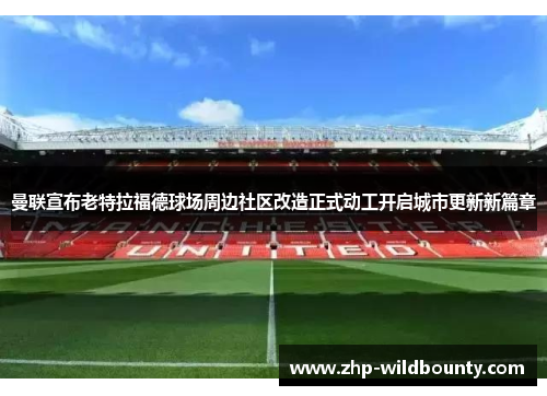 曼联宣布老特拉福德球场周边社区改造正式动工开启城市更新新篇章