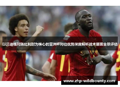 以吕迪格对阵比利时为核心的亚洲杯对位优势深度解析战术层面全景评估 以吕迪格对阵比利时为核心的亚洲杯对位优势深度解析战术层面全景评估